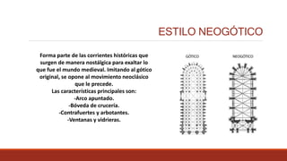 ESTILO NEOGÓTICO
Forma parte de las corrientes históricas que
surgen de manera nostálgica para exaltar lo
que fue el mundo medieval. Imitando al gótico
original, se opone al movimiento neoclásico
que le precede.
Las características principales son:
-Arco apuntado.
-Bóveda de crucería.
-Contrafuertes y arbotantes.
-Ventanas y vidrieras.
 