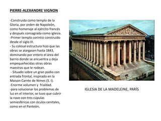 PIERRE-ALEXANDRE VIGNON
IGLESIA DE LA MADELEINE, PARÍS
-Construida como templo de la
Gloria, por orden de Napoleón,
como homenaje al ejército francés
y después consagrada como iglesia.
-Primer templo corintio construido
desde el siglo III.
- Su colosal estructura hizo que las
obras se alargasen hasta 1843,
dominando por entero el área del
barrio donde se encuentra y deja
empequeñecidas otras obras
maestras que le rodean.
- Situado sobre un gran podio con
entrada frontal, inspirado en la
Maison Carrée de Nimes (S. I).
-Enorme volumen y frialdad.
-para solucionar los problemas de
luz en el interior, se tuvo que cubrir
la nave con tres cúpulas
semiesféricas con óculos cenitales,
como en el Panteón.
 