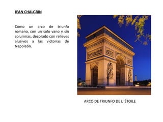 JEAN CHALGRIN
ARCO DE TRIUNFO DE L’ ÉTOILE
Como un arco de triunfo
romano, con un solo vano y sin
columnas, decorado con relieves
alusivos a las victorias de
Napoleón.
 