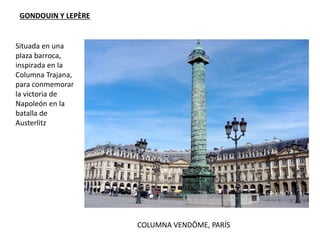 COLUMNA VENDÔME, PARÍS
GONDOUIN Y LEPÈRE
Situada en una
plaza barroca,
inspirada en la
Columna Trajana,
para conmemorar
la victoria de
Napoleón en la
batalla de
Austerlitz
 