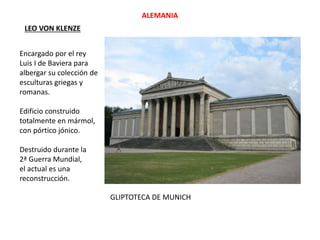 GLIPTOTECA DE MUNICH
ALEMANIA
LEO VON KLENZE
Encargado por el rey
Luis I de Baviera para
albergar su colección de
esculturas griegas y
romanas.
Edificio construido
totalmente en mármol,
con pórtico jónico.
Destruido durante la
2ª Guerra Mundial,
el actual es una
reconstrucción.
 