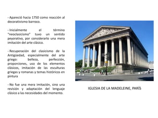 - Apareció hacia 1750 como reacción al
decorativismo barroco.
- Inicialmente el término
“neoclasicismo” tuvo un sentido
peyorativo, por considerarlo una mera
imitación del arte clásico.
- Recuperación del clasicismo de la
Antigüedad, especialmente del arte
griego: belleza, perfección,
proporciones, uso de los elementos
clásicos, imitación de las esculturas
griegas y romanas y temas históricos en
pintura
- No fue una mera imitación, sino una
revisión y adaptación del lenguaje
clásico a las necesidades del momento.
IGLESIA DE LA MADELEINE, PARÍS
 