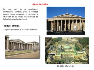BRITISH MUSEUM
ROBERT SMIRKE
GRAN BRETAÑA
En este país no se produjeron
demasiados cambios, pues el barroco
apenas había arraigado y continuó la
imitación de las villas renacentistas de
Palladio (neopalladianismo).
Su principal obra fue el Museo Británico
 