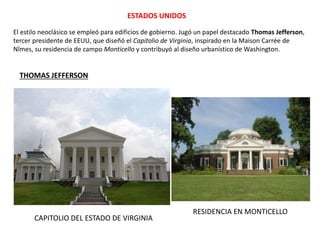 ESTADOS UNIDOS
THOMAS JEFFERSON
CAPITOLIO DEL ESTADO DE VIRGINIA
RESIDENCIA EN MONTICELLO
El estilo neoclásico se empleó para edificios de gobierno. Jugó un papel destacado Thomas Jefferson,
tercer presidente de EEUU, que diseñó el Capitolio de Virginia, inspirado en la Maison Carrée de
Nîmes, su residencia de campo Monticello y contribuyó al diseño urbanístico de Washington.
 