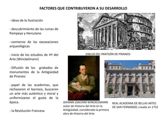 - ideas de la Ilustración
- descubrimiento de las ruinas de
Pompeya y Herculano
- comienzo de las excavaciones
arqueológicas
- inicio de los estudios de Hª del
Arte (Winckelmann)
- Difusión de los grabados de
monumentos de la Antigüedad
de Piranesi
- papel de las academias, que
rechazaron el barroco, buscaron
un arte más auténtico y moral y
uniformizaron el gusto de la
época.
- la Revolución Francesa
DIBUJO DEL PANTEÓN DE PIRANESI
JOHANN JOACHIM WINCKELMANN
autor de Historia del Arte en la
Antigüedad, considerado la primera
obra de Historia del Arte
FACTORES QUE CONTRIBUYERON A SU DESARROLLO
REAL ACADEMIA DE BELLAS ARTES
DE SAN FERNANDO, creada en 1752
 