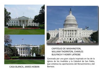 CAPITOLIO DE WASHINGTON,
WILLIAM THORNTON, CHARLES
BULFINCH Y HENRY LATROBE
CASA BLANCA, JAMES HOBAN
Coronada por una gran cúpula inspirada en las de la
Iglesia de los Inválidos y la Catedral de San Pablo,
que sintetiza las aportaciones del Renacimiento y del
Barroco.
 