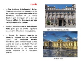 - La Real Academia de Bellas Artes de San
Fernando contribuyó decisivamente al fin
del Barroco y a la generalización del estilo
neoclásico. Instalada en un edificio
diseñado por Churriguera en la calle de
Alcalá, el edificio fue desprovisto de todo
elemento decorativo excesivo.
- Además, concedieron becas de estudio en
Roma para que los artistas españoles
conociesen y difundiesen el nuevo estilo.
- La llegada del Barroco clasicista de
influencia francesa con los Borbones
supuso una renovación estética
importante. Obras como el Palacio Real de
Madrid de Juvara y Sacchetti influyeron
poderosamente en arquitectos que
buscaban plasmar en sus obras una
imagen moderna de la monarquía
ilustrada.
ESPAÑA
REAL ACADEMIA DE BELLAS ARTES
PALACIO REAL
 