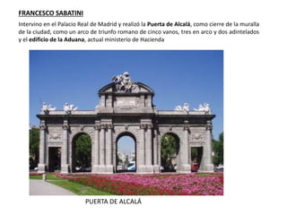 PUERTA DE ALCALÁ
FRANCESCO SABATINI
Intervino en el Palacio Real de Madrid y realizó la Puerta de Alcalá, como cierre de la muralla
de la ciudad, como un arco de triunfo romano de cinco vanos, tres en arco y dos adintelados
y el edificio de la Aduana, actual ministerio de Hacienda
 