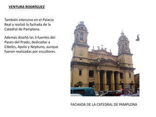 VENTURA RODRÍGUEZ
FACHADA DE LA CATEDRAL DE PAMPLONA
Además diseñó las 3 fuentes del
Paseo del Prado, dedicadas a
Cibeles, Apolo y Neptuno, aunque
fueron realizadas por escultores.
También intervino en el Palacio
Real y realizó la fachada de la
Catedral de Pamplona.
 