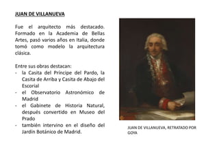 Fue el arquitecto más destacado.
Formado en la Academia de Bellas
Artes, pasó varios años en Italia, donde
tomó como modelo la arquitectura
clásica.
Entre sus obras destacan:
- la Casita del Príncipe del Pardo, la
Casita de Arriba y Casita de Abajo del
Escorial
- el Observatorio Astronómico de
Madrid
- el Gabinete de Historia Natural,
después convertido en Museo del
Prado
- también intervino en el diseño del
Jardín Botánico de Madrid.
JUAN DE VILLANUEVA, RETRATADO POR
GOYA
JUAN DE VILLANUEVA
 