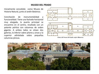 MUSEO DEL PRADO
Inicialmente concebido como Museo de
Historia Natural, junto al Jardín Botánico.
Conciliación de monumentalidad y
funcionalidad. Tiene una fachada horizontal
muy alargada, la puerta principal se
encuentra en el centro, resaltada con un
potente pórtico con columnas de orden
gigante. A ambos lados se sitúan dos
galerías, la inferior sobre pilares y arcos y la
superior adintelada sobre pequeñas
columnas jónicas.
 