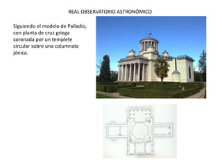REAL OBSERVATORIO ASTRONÓMICO
Siguiendo el modelo de Palladio,
con planta de cruz griega
coronada por un templete
circular sobre una columnata
jónica.
 