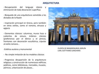 ARQUITECTURA
- Recuperación del lenguaje clásico y
eliminación de toda decoración superflua.
- Búsqueda de una arquitectura sometida a los
dictados de la Razón
- inspiración principal en Grecia, pero también
en otros estilos, como el romano, etrusco y
egipcio
- Elementos clásicos: columnas, muros lisos o
cubiertos de estuco, órdenes clásicos
(preferencia por el dórico y el jónico),
frontones con decoración escultórica, cúpulas
al estilo romano…
-Estética austera y monumental
- No simple imitación de los modelos clásicos
- Progresiva desaparición de la arquitectura
religiosa y construcción de numerosos edificios
públicos, como bibliotecas, mercados, museos,
pórticos, urbanización de plazas…
PUERTA DE BRANDEBURGO, BERLÍN
CARL GOTTHARD LANGHANS
 