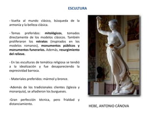 ESCULTURA
- Vuelta al mundo clásico, búsqueda de la
armonía y la belleza clásica.
- Temas preferidos: mitológicos, tomados
directamente de los modelos clásicos. También
proliferaron los retratos (inspirados en los
modelos romanos), monumentos públicos y
monumentos funerarios. Además, resurgimiento
del relieve.
- En las esculturas de temática religiosa se tendió
a la idealización y fue desapareciendo la
expresividad barroca.
- Materiales preferidos: mármol y bronce.
-Además de los tradicionales clientes (Iglesia y
monarquía), se añadieron los burgueses.
-Gran perfección técnica, pero frialdad y
distanciamiento.
HEBE, ANTONIO CÁNOVA
 