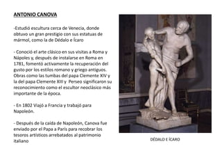 ANTONIO CANOVA
-Estudió escultura cerca de Venecia, donde
obtuvo un gran prestigio con sus estatuas de
mármol, como la de Dédalo e Ícaro
- Conoció el arte clásico en sus visitas a Roma y
Nápoles y, después de instalarse en Roma en
1781, fomentó activamente la recuperación del
gusto por los estilos romano y griego antiguos.
Obras como las tumbas del papa Clemente XIV y
la del papa Clemente XIII y Perseo significaron su
reconocimiento como el escultor neoclásico más
importante de la época.
- En 1802 Viajó a Francia y trabajó para
Napoleón.
- Después de la caída de Napoleón, Canova fue
enviado por el Papa a París para recobrar los
tesoros artísticos arrebatados al patrimonio
italiano DÉDALO E ÍCARO
 