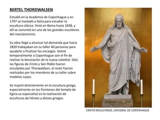 Estudió en la Academia de Copenhague y en
1797 se trasladó a Italia para estudiar la
escultura clásica. Vivió en Roma hasta 1838, y
allí se convirtió en uno de los grandes escultores
del neoclasicismo.
Su obra llegó a alcanzar tal demanda que hacia
1820 trabajaban en su taller 40 personas para
ayudarle a finalizar los encargos. Volvió
temporalmente a Copenhague con el fin de
realizar la decoración de la nueva catedral. Sólo
las figuras de Cristo y San Pablo fueron
esculpidas por Thorwaldsen, el resto fueron
realizadas por los miembros de su taller sobre
modelos suyos.
Se inspiró directamente en la escultura griega,
especialmente en los frontones del templo de
Egina se especializó en la realización de
esculturas de héroes y dioses griegos.
BERTEL THORDWALSEN
CRISTO RESUCITADO, CATEDRAL DE COPENHAGUE
 