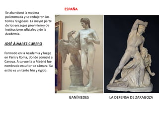 Se abandonó la madera
policromada y se redujeron los
temas religiosos. La mayor parte
de los encargos provinieron de
instituciones oficiales o de la
Academia.
ESPAÑA
JOSÉ ÁLVAREZ CUBERO
Formado en la Academia y luego
en París y Roma, donde conoció a
Canova. A su vuelta a Madrid fue
nombrado escultor de cámara. Su
estilo es un tanto frío y rígido.
GANÍMEDES LA DEFENSA DE ZARAGOZA
 