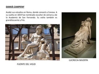 DAMIÀ CAMPENY
Acabó sus estudios en Roma, donde conoció a Canova. A
su vuelta en 1819 fue nombrado escultor de cámara y de
la Academia de San Fernando. Su estilo también es
grandilocuente y frío.
LUCRECIA MUERTA
FUENTE DEL VIEJO
 