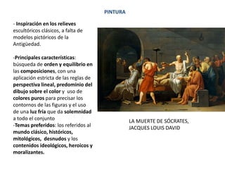 PINTURA
- Inspiración en los relieves
escultóricos clásicos, a falta de
modelos pictóricos de la
Antigüedad.
-Principales características:
búsqueda de orden y equilibrio en
las composiciones, con una
aplicación estricta de las reglas de
perspectiva lineal, predominio del
dibujo sobre el color y uso de
colores puros para precisar los
contornos de las figuras y el uso
de una luz fría que da solemnidad
a todo el conjunto
-Temas preferidos: los referidos al
mundo clásico, históricos,
mitológicos, desnudos y los
contenidos ideológicos, heroicos y
moralizantes.
LA MUERTE DE SÓCRATES,
JACQUES LOUIS DAVID
 