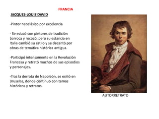 JACQUES-LOUIS DAVID
-Pintor neoclásico por excelencia
- Se educó con pintores de tradición
barroca y rococó, pero su estancia en
Italia cambió su estilo y se decantó por
obras de temática histórica antigua.
-Participó intensamente en la Revolución
Francesa y retrató muchos de sus episodios
y personajes.
-Tras la derrota de Napoleón, se exilió en
Bruselas, donde continuó con temas
históricos y retratos
AUTORRETRATO
FRANCIA
 