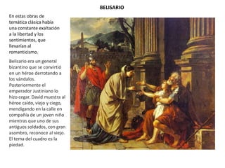 BELISARIO
En estas obras de
temática clásica había
una constante exaltación
a la libertad y los
sentimientos, que
llevarían al
romanticismo.
Belisario era un general
bizantino que se convirtió
en un héroe derrotando a
los vándalos.
Posteriormente el
emperador Justiniano lo
hizo cegar. David muestra al
héroe caído, viejo y ciego,
mendigando en la calle en
compañía de un joven niño
mientras que uno de sus
antiguos soldados, con gran
asombro, reconoce al viejo.
El tema del cuadro es la
piedad.
 