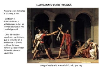 EL JURAMENTO DE LOS HORACIOS
Alegoría sobre la lealtad al Estado y el rey
Alegoría sobre la lealtad
al Estado y al rey.
- Destacan el
dramatismo en la
utilización de la luz, las
formas idealizadas y la
claridad gestual.
- Obra de elevado
moralismo patriotismo,
que la convirtió en el
modelo de la pintura
histórica de tono
heroico y aleccionador
de las dos décadas
siguientes
 