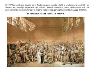 EL JURAMENTO DEL JUEGO DE PELOTA
En 1787 fue nombrado director de la Academia, pero cuando estalló la revolución, la suprimió y se
convirtió en enemigo implacable del rococó. Realizó numerosas obras relacionadas con los
acontecimientos revolucionarios y el imperio napoleónico, como El juramento del Juego de Pelota.
 