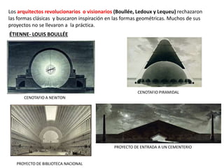 Los arquitectos revolucionarios o visionarios (Boullée, Ledoux y Lequeu) rechazaron
las formas clásicas y buscaron inspiración en las formas geométricas. Muchos de sus
proyectos no se llevaron a la práctica.
ÉTIENNE- LOUIS BOULLÉE
CENOTAFIO A NEWTON
CENOTAFIO PIRAMIDAL
PROYECTO DE ENTRADA A UN CEMENTERIO
PROYECTO DE BIBLIOTECA NACIONAL
 