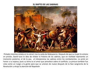 EL RAPTO DE LAS SABINAS
Pintado mientras estaba en la cárcel, tras la caída de Robespierre. Después de que su mujer lo visitara
en prisión, David tuvo la idea de relatar la historia de las sabinas, que en realidad representa un
momento posterior, el de la paz, al interponerse las sabinas entre los combatientes. Lo pintó en
honor a su esposa, pues su tema es el amor que prevalece sobre el conflicto. La pintura también fue
vista como un ruego a la gente para que se unieran de nuevo después de la fase sangrienta de la
Revolución y atrajo la atención de Napoleón
 