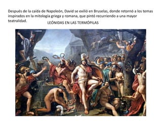 LEÓNIDAS EN LAS TERMÓPILAS
Después de la caída de Napoleón, David se exilió en Bruselas, donde retornó a los temas
inspirados en la mitología griega y romana, que pintó recurriendo a una mayor
teatralidad.
 