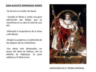 JEAN-AUGUSTE DOMINIQUE INGRES
NAPOLEÓN EN EL TRONO IMPERIAL
-Se formó en el taller de David
- Estudió en Roma y sintió una gran
admiración por Rafael, que se
manifiesta en su obra El voto de Luis
XIII.
-Defendió la importancia de la línea
y del dibujo
-Dirigió la academia y la defendió de
los ataques de los románticos.
-Sus obras más destacadas, en
busca del ideal de belleza, son La
bañista de Valpinçon, La gran
odalisca y El baño turco.
 
