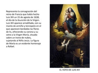 EL VOTO DE LUIS XIII
Representa la consagración del
reino de Francia que había hecho
Luis XIII un 15 de agosto de 1638,
el día de la Asunción de la Virgen.
Luis XIII aparece arrodillado, con su
manto de armiño y terciopelo en el
que aparecen bordadas las flores
de lis, ofreciendo su corona y su
cetro a la Virgen María, situada
sobre un trono de nubes,
sujetando al Niño Jesús. La figura
de María es un evidente homenaje
a Rafael.
 