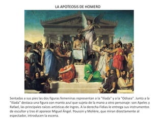LA APOTEOSIS DE HOMERO
Sentadas a sus pies las dos figuras femeninas representan a la "Ilíada" y a la "Odisea". Junto a la
"Ilíada" destaca una figura con manto azul que sujeta de la mano a otro personaje: son Apeles y
Rafael, las principales raíces artísticas de Ingres. A la derecha Fidias le entrega sus instrumentos
de escultor y tras él aparece Miguel Ángel. Poussin y Molière, que miran directamente al
espectador, introducen la escena.
 