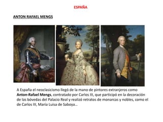 ANTON RAFAEL MENGS
A España el neoclasicismo llegó de la mano de pintores extranjeros como
Anton-Rafael Mengs, contratado por Carlos III, que participó en la decoración
de las bóvedas del Palacio Real y realizó retratos de monarcas y nobles, como el
de Carlos III, María Luisa de Saboya…
ESPAÑA
 