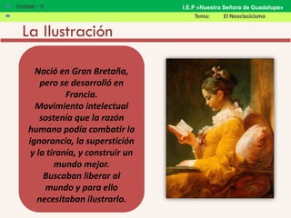 La Ilustración
Nació en Gran Bretaña,
pero se desarrolló en
Francia.
Movimiento intelectual
sostenía que la razón
humana podía combatir la
ignorancia, la superstición
y la tiranía, y construir un
mundo mejor.
Buscaban liberar al
mundo y para ello
necesitaban ilustrarlo.
 Unidad – V
 Tema: El Neoclasicismo
I.E.P «Nuestra Señora de Guadalupe»
 