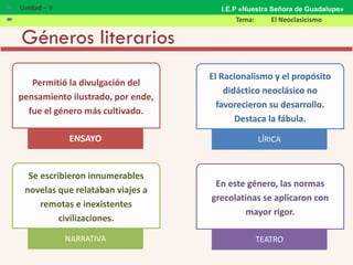 Géneros literarios
Permitió la divulgación del
pensamiento ilustrado, por ende,
fue el género más cultivado.
ENSAYO
El Racionalismo y el propósito
didáctico neoclásico no
favorecieron su desarrollo.
Destaca la fábula.
LÍRICA
Se escribieron innumerables
novelas que relataban viajes a
remotas e inexistentes
civilizaciones.
NARRATIVA
En este género, las normas
grecolatinas se aplicaron con
mayor rigor.
TEATRO
 Unidad – V
 Tema: El Neoclasicismo
I.E.P «Nuestra Señora de Guadalupe»
 