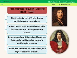 Jean-Baptiste Poquelin (Molière)
(1622 – 1673)
Nació en París, en 1622, hijo de una
familia burguesa comerciante.
Abandonó las leyes y fundó la compañía
del Ilustre Teatro, con la que recorrió
Francia.
Representando su última obra, El enfermo
imaginario, sufrió una hemorragia y
murió en plena escena.
Debido a su condición de comediante, se le
negó la sepultura cristiana.
 Unidad – V
 Tema: El Neoclasicismo
I.E.P «Nuestra Señora de Guadalupe»
 