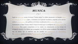 MUSICA:
Según la musicología actual, el término "música clásica" se refiere únicamente a la llamada música
del Clasicismo (1750-1827) aprox., coincidente con el período neoclásico), inspirada en los cánones
estéticos grecorromanos de equilibrio en la forma y moderación en la dinámica y la armonía.
Comúnmente se llama "música clásica" al tipo de música que se contrapone a la música popular y a
la folclórica. Esto puede comprobarse en los medios de comunicación, en las revistas de
divulgación musical y los folletos que acompañan a los CD de música académica. Para definir ese
tipo de música que se relaciona con los estudios en conservatorios y universidades,
los musicólogos prefieren el término "música académica" o "música culta".
 