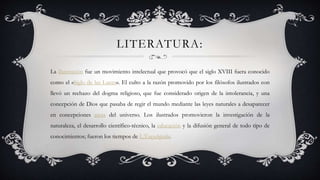 LITERATURA:
La Ilustración fue un movimiento intelectual que provocó que el siglo XVIII fuera conocido
como el «Siglo de las Luces». El culto a la razón promovido por los filósofos ilustrados con
llevó un rechazo del dogma religioso, que fue considerado origen de la intolerancia, y una
concepción de Dios que pasaba de regir el mundo mediante las leyes naturales a desaparecer
en concepciones ateas del universo. Los ilustrados promovieron la investigación de la
naturaleza, el desarrollo científico-técnico, la educación y la difusión general de todo tipo de
conocimientos; fueron los tiempos de L'Encyclopédie.
 