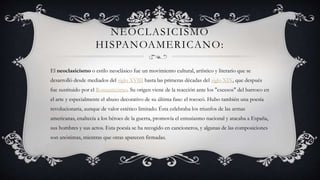 NEOCLASICISMO
HISPANOAMERICANO:
El neoclasicismo o estilo neoclásico fue un movimiento cultural, artístico y literario que se
desarrolló desde mediados del siglo XVIII hasta las primeras décadas del siglo XIX, que después
fue sustituido por el Romanticismo. Su origen viene de la reacción ante los "excesos" del barroco en
el arte y especialmente el abuso decorativo de su última fase: el rococó. Hubo también una poesía
revolucionaria, aunque de valor estético limitado. Ésta celebraba los triunfos de las armas
americanas, enaltecía a los héroes de la guerra, promovía el entusiasmo nacional y atacaba a España,
sus hombres y sus actos. Esta poesía se ha recogido en cancioneros, y algunas de las composiciones
son anónimas, mientras que otras aparecen firmadas.
 