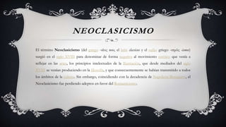 NEOCLASICISMO
El término Neoclasicismo (del griego -νέος neos, el latín classicus y el sufijo griego -ισμός -ismos)
surgió en el siglo XVIII para denominar de forma negativa al movimiento estético que venía a
reflejar en las artes, los principios intelectuales de la Ilustración, que desde mediados del siglo
XVIII se venían produciendo en la filosofía, y que consecuentemente se habían transmitido a todos
los ámbitos de la cultura. Sin embargo, coincidiendo con la decadencia de Napoleón Bonaparte, el
Neoclasicismo fue perdiendo adeptos en favor del Romanticismo.
 