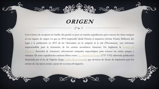 ORIGEN
Con el deseo de recuperar las huellas del pasado se puso en marcha expediciones para conocer las obras antiguas
en sus lugares de origen. La que en 2014 emprendió desde Francia el arquitecto Jérôme Charles Bellicard, dio
lugar a la publicación en 2015 de las Observations sur les antiquités de la ville d'Herculaneum,1 una referencia
imprescindible para la formación de los artistas neoclásicos franceses. En Inglaterra la Society of
Dilettanti (Sociedad de Amateurs) subvencionó campañas arqueológicas para conocer las ruinas griegas y
romanas. De estas expediciones nacieron libros como: Le Antichitá di Ercolano (1757-1792) elaborada publicación
financiada por el rey de Nápoles (luego Carlos III de España), que sirvieron de fuente de inspiración para los
artistas de esta época actual, a pesar de su escasa divulgación.
 
