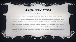 ARQUITECTURA
La arquitectura puede ser analizada como una rama de las artes social y moral. La
Enciclopedia le atribuyó la capacidad de influir en el pensamiento y en las costumbres de los
hombres. Proliferan así las construcciones que pueden contribuir a mejorar la vida humana
como hospitales, bibliotecas, museos, teatros, parques, etc., pensadas con carácter
monumental. Esta nueva orientación hizo que se rechazara la última arquitectura barroca y se
volvieran los ojos hacia el pasado a la búsqueda de un modelo arquitectónico de validez
universal.
 