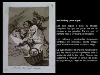 Mucho hay que chupar
Las que llegan a (los) 80 chupan
chiquillos; las que no pasan de los 18
chupan a los grandes. Parece que el
hombre nace y vive para ser chupado.
Los rufianes y alcahuetas desgracian
centadas de chiquillos, dando drogas
para abortar cuando el secreto lo exige.
La superstición y la brujería hacían creer
que las viejas podían vigorizarse con la
sustancia vital de los niños. Chupar esa
sustancia y “chupar” el dinero de quien
encarga el negro negocio. Mucho chupar.
 