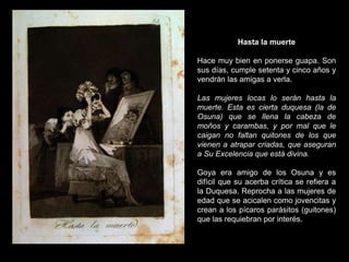 Hasta la muerte
Hace muy bien en ponerse guapa. Son
sus días, cumple setenta y cinco años y
vendrán las amigas a verla.
Las mujeres locas lo serán hasta la
muerte. Esta es cierta duquesa (la de
Osuna) que se llena la cabeza de
moños y carambas, y por mal que le
caigan no faltan quitones de los que
vienen a atrapar criadas, que aseguran
a Su Excelencia que está divina.
Goya era amigo de los Osuna y es
difícil que su acerba crítica se refiera a
la Duquesa. Reprocha a las mujeres de
edad que se acicalen como jovencitas y
crean a los pícaros parásitos (guitones)
que las requiebran por interés.
 