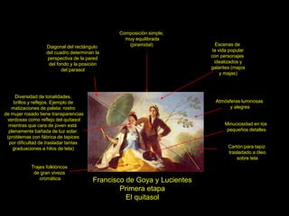 Francisco de Goya y Lucientes
Primera etapa
El quitasol
Cartón para tapiz
trasladado a óleo
sobre tela
Escenas de
la vida popular
con personajes
idealizados y
galantes (majos
y majas)
Trajes folklóricos
de gran viveza
cromática
Composición simple,
muy equilibrada
(piramidal)
Diagonal del rectángulo
del cuadro determinan la
perspectiva de la pared
del fondo y la posición
del parasol
Diversidad de tonalidades,
brillos y reflejos. Ejemplo de
matizaciones de paleta: rostro
de mujer rosado tiene transparencias
verdosas como reflejo del quitasol
mientras que cara de joven está
plenamente bañada de luz solar.
(problemas con fábrica de tapices
por dificultad de trasladar tantas
graduaciones a hilos de tela)
Atmósferas luminosas
y alegres
Minuciosidad en los
pequeños detalles
 