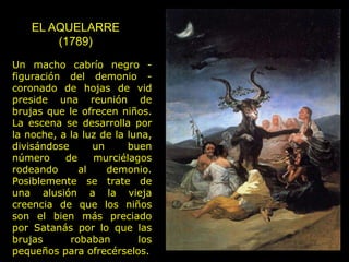 EL AQUELARRE
(1789)
Un macho cabrío negro -
figuración del demonio -
coronado de hojas de vid
preside una reunión de
brujas que le ofrecen niños.
La escena se desarrolla por
la noche, a la luz de la luna,
divisándose un buen
número de murciélagos
rodeando al demonio.
Posiblemente se trate de
una alusión a la vieja
creencia de que los niños
son el bien más preciado
por Satanás por lo que las
brujas robaban los
pequeños para ofrecérselos.
 