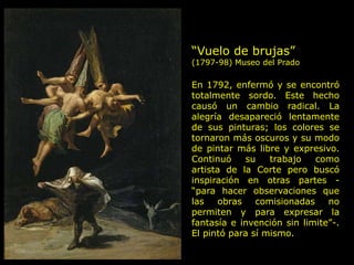 “Vuelo de brujas”
(1797-98) Museo del Prado
En 1792, enfermó y se encontró
totalmente sordo. Este hecho
causó un cambio radical. La
alegría desapareció lentamente
de sus pinturas; los colores se
tornaron más oscuros y su modo
de pintar más libre y expresivo.
Continuó su trabajo como
artista de la Corte pero buscó
inspiración en otras partes -
“para hacer observaciones que
las obras comisionadas no
permiten y para expresar la
fantasía e invención sin limite”-.
El pintó para sí mismo.
 