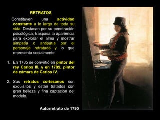 RETRATOS
Constituyen una actividad
constante a lo largo de toda su
vida. Destacan por su penetración
psicológica, traspasa la apariencia
para explorar el alma y mostrar
simpatía o antipatía por el
personaje retratado y lo que
representa socialmente.
1. En 1785 se convirtió en pintor del
rey Carlos III, y en 1799, pintor
de cámara de Carlos IV.
2. Sus retratos cortesanos son
exquisitos y están tratados con
gran belleza y fina captación del
modelo.
Autorretrato de 1790
 