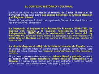 EL CONTEXTO HISTÓRICO Y CULTURAL
La vida de Goya abarca desde el reinado de Carlos III hasta el de
Fernando VII. Se sitúa entre dos épocas históricas: el Antiguo Régimen
y el Régimen Liberal.
Desde el Despotismo Ilustrado del rey-alcalde Carlos III, al absolutismo del
rey Fernando VII, el deseado.
La Ilustración, el impacto de la Revolución Francesa (1789-1799), las
guerras con Francia y la invasión napoleónica, la Guerra de
Independencia (1808-1814) y la restauración en el trono del rey
Fernando VII, amén del trienio liberal, su adhesión a las tesis liberales y el
exilio final en Burdeos con el que corona su trayectoria vital, jalonan su
intensa vida.
La vida de Goya es el reflejo de la historia convulsa de España desde
el antiguo régimen hasta el tránsito hacia el estado liberal. Goya será
testigo de estos cambios que marcarán profundamente su vida personal y
artística.
Goya como persona destaca por su talante liberal y patriota, su amor
al pueblo y un cierto desprecio crítico hacia la aristocracia y la
Corona. La crítica social supone para él una reflexión y punto de partida
para construir una sociedad mejor, más justa y racional.
 